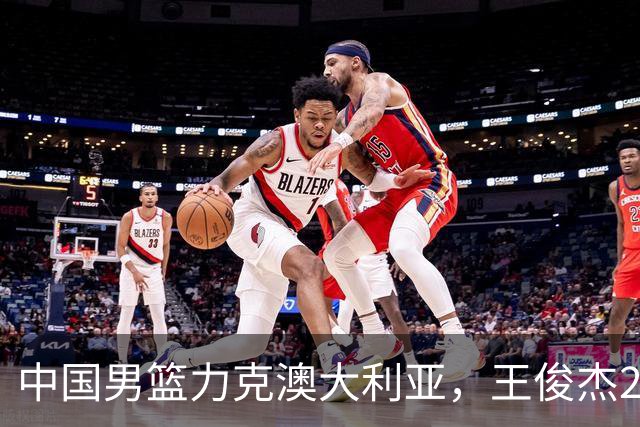 中国男篮力克澳大利亚，王俊杰23+6+4崔永熙12分，胡金秋11+6王浩然10+5